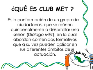 ¿QUÉ ES CLUB MET ? Es la conformación de un grupo de ciudadanos, que se reúnen quincenalmente a desarrollar una sesión ( Diálogo MET ), en la cual abordan contenidos formativos que a su vez pueden aplicar en sus diferentes ámbitos de actuación. 