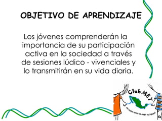 OBJETIVO DE APRENDIZAJE Los jóvenes comprenderán la importancia de su participación activa en la sociedad a través de sesiones lúdico - vivenciales y lo transmitirán en su vida diaria. 
