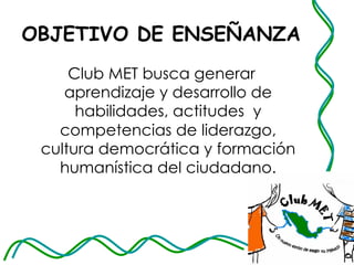 OBJETIVO DE ENSEÑANZA Club MET busca generar aprendizaje y desarrollo de habilidades, actitudes  y competencias de   liderazgo, cultura democrática y formación humanística del ciudadano. 