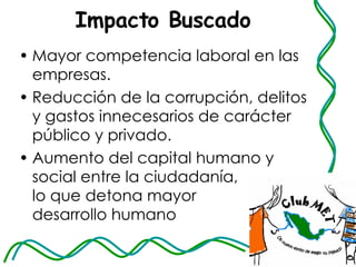 Impacto Buscado Mayor competencia laboral en las empresas. Reducción de la corrupción, delitos y gastos innecesarios de carácter público y privado. Aumento del capital humano y social entre la ciudadanía,  lo que detona mayor  desarrollo humano 