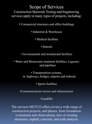 Scope of Services
  Construction Materials Testing and Engineering
services apply to many types of projects, including:

     • Commercial structures and office buildings

               • Industrial & Warehouse

                  • Medical facilities

                       • Schools

       • Governmental and institutional facilities

 • Water and Wastewater treatment facilities, Lagoons,
                    and pipelines

               • Transportation systems,
        ie: highways, bridges, airports and railroad

                   • Sports facilities

      •Communications towers and infrastructure

                       •Landfills

The services METCO offers covers a wide range of
construction projects, and phases, from foundation
   evaluations and observations, new or existing
  structures, asphalt, concrete, and soils analysis.
 