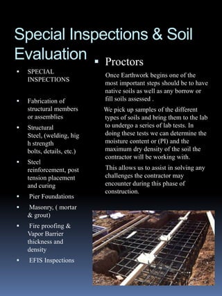 Special Inspections & Soil
Evaluation  Proctors
   SPECIAL
                            Once Earthwork begins one of the
    INSPECTIONS
                            most important steps should be to have
                            native soils as well as any borrow or
   Fabrication of          fill soils assessed .
    structural members      We pick up samples of the different
    or assemblies           types of soils and bring them to the lab
   Structural              to undergo a series of lab tests. In
    Steel, (welding, hig    doing these tests we can determine the
    h strength              moisture content or (PI) and the
    bolts, details, etc.)   maximum dry density of the soil the
                            contractor will be working with.
   Steel
    reinforcement, post     This allows us to assist in solving any
    tension placement       challenges the contractor may
    and curing              encounter during this phase of
                            construction.
   Pier Foundations
   Masonry, ( mortar
    & grout)
    Fire proofing &
    Vapor Barrier
    thickness and
    density
   EFIS Inspections
 
