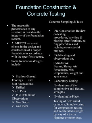 Foundation Construction &
           Concrete Testing
                                   Concrete Sampling & Tests
   The successful
    performance of any
    structure is based on the          Pre-Construction Review
    integrity of the foundation        on testing
    system.                            procedures, batching &
                                       placing, specifications, cu
   At METCO we assist                 ring procedures and
    clients in the design and          techniques on special
    construction of a proper           projects.
    foundation in accordance
    with the specific structure.       Field testing and
                                       observations on,
   Some foundation designs
    include:                           Cylinders &
                                       Beams, Slump, Air
                                       Percentage, Mix
                                       temperature, weight and
     Shallow-Spread                   appearance.
    Footings     and                   Laboratory Testing
    Mat Foundations
                                        Evaluations of the
     Drilled                          compressive and flexural
    Shaft, Piers                       strengths.
     Pile Installation
                                       Evaluating In-Place
    Observations
     Geo Grids                        Testing of field cured
                                       cylinders, Sample coring
     Geo Piers
                                       for compression testing
                                       and accelerated strength
                                       by way of a Swiss
                                       Hammer or other tests.
 