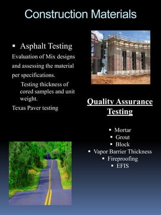 Construction Materials

 Asphalt Testing
Evaluation of Mix designs
and assessing the material
per specifications.
   Testing thickness of
   cored samples and unit
   weight.
                             Quality Assurance
Texas Paver testing
                                  Testing

                                      Mortar
                                      Grout
                                      Block
                              Vapor Barrier Thickness
                                   Fireproofing
                                       EFIS
 
