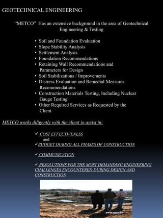 GEOTECHNICAL ENGINEERING

      “METCO” Has an extensive background in the area of Geotechnical
                              Engineering & Testing

                •   Soil and Foundation Evaluation
                •   Slope Stability Analysis
                •   Settlement Analysis
                •   Foundation Recommendations
                •   Retaining Wall Recommendations and
                    Parameters for Design
                •   Soil Stabilizations / Improvements
                •   Distress Evaluation and Remedial Measures
                    Recommendations
                •   Construction Materials Testing, Including Nuclear
                    Gauge Testing
                •   Other Required Services as Requested by the
                    Client

METCO works diligently with the client to assist in:

                 COST EFFECTIVENESS
                   and
                BUDGET DURING ALL PHASES OF CONSTRUCTION

                 COMMUNICATION

                 RESOLUTIONS FOR THE MOST DEMANDING ENGINEERING
                CHALLENGES ENCOUNTERED DURING DESIGN AND
                CONSTRUCTION
 