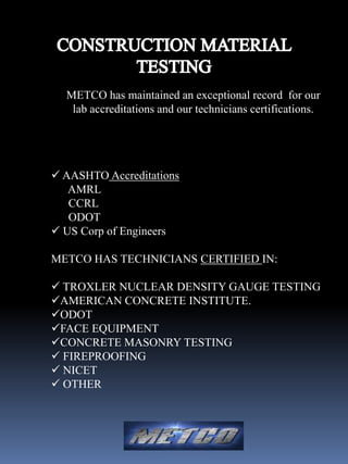 METCO has maintained an exceptional record for our
   lab accreditations and our technicians certifications.




 AASHTO Accreditations
   AMRL
   CCRL
   ODOT
 US Corp of Engineers

METCO HAS TECHNICIANS CERTIFIED IN:

 TROXLER NUCLEAR DENSITY GAUGE TESTING
AMERICAN CONCRETE INSTITUTE.
ODOT
FACE EQUIPMENT
CONCRETE MASONRY TESTING
 FIREPROOFING
 NICET
 OTHER
 