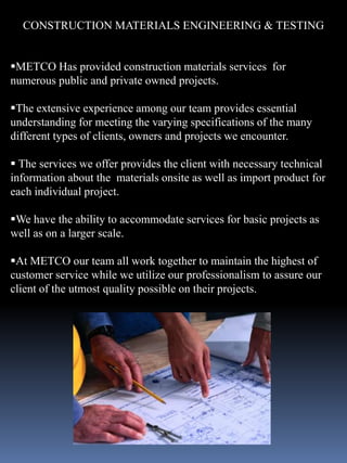 CONSTRUCTION MATERIALS ENGINEERING & TESTING


METCO Has provided construction materials services for
numerous public and private owned projects.

The extensive experience among our team provides essential
understanding for meeting the varying specifications of the many
different types of clients, owners and projects we encounter.

 The services we offer provides the client with necessary technical
information about the materials onsite as well as import product for
each individual project.

We have the ability to accommodate services for basic projects as
well as on a larger scale.

At METCO our team all work together to maintain the highest of
customer service while we utilize our professionalism to assure our
client of the utmost quality possible on their projects.
 