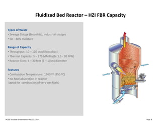 Fluidized Bed Reactor – HZI FBR Capacity
Types of Waste
• Sewage Sludge (biosolids), Industrial sludges
• 50 – 80% moisture
Range of Capacity
• Throughput: 10 – 120 dtpd (biosolids)
• Thermal Capacity: 5 – 175 MMBtu/h (1.5 - 50 MW)
• Reactor Sizes: 4 – 30 feet (1 – 10 m) diameter
Features
• Combustion Temperature: 1560 ºF (850 ºC)
• No heat absorption in reactor
(good for combustion of very wet fuels)
Page 8MCES Scrubber Presentation May 12, 2014
 