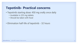 24
metcrusaders.org © 2020 MET Crusaders. All rights reserved.
Tepotinib- Practical concerns
• Tepotinib starting dose: 450 mg orally once daily
• Available in 225 mg tablets
• Should be taken with food
• Elimination half-life of tepotinib - 32 hours
 