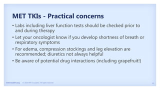 25
metcrusaders.org © 2020 MET Crusaders. All rights reserved.
MET TKIs - Practical concerns
• Labs including liver function tests should be checked prior to
and during therapy
• Let your oncologist know if you develop shortness of breath or
respiratory symptoms
• For edema, compression stockings and leg elevation are
recommended; diuretics not always helpful
• Be aware of potential drug interactions (including grapefruit!)
 