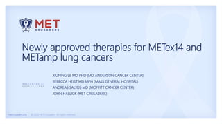 metcrusaders.org © 2020 MET Crusaders. All rights reserved.
P R E S E N T E D B Y
Newly approved therapies for METex14 and
METamp lung cancers
XIUNING LE MD PHD (MD ANDERSON CANCER CENTER)
REBECCA HEIST MD MPH (MASS GENERAL HOSPITAL)
ANDREAS SALTOS MD (MOFFITT CANCER CENTER)
JOHN HALLICK (MET CRUSADERS)
 