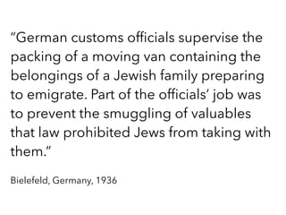 “German customs ofﬁcials supervise the
packing of a moving van containing the
belongings of a Jewish family preparing
to emigrate. Part of the ofﬁcials’ job was
to prevent the smuggling of valuables
that law prohibited Jews from taking with
them.”
Bielefeld, Germany, 1936
 