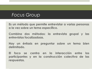 Focus Group
Es un método que permite entrevistar a varias personas
a la vez sobre un tema específico.
Combina dos métodos: la entrevista grupal y las
entrevistas focalizadaas.
Hay un énfasis en preguntar sobre un tema bien
delimitado.
El foco se centra en la interacción entre los
participantes y en la construcción colectiva de las
respuestas.
 