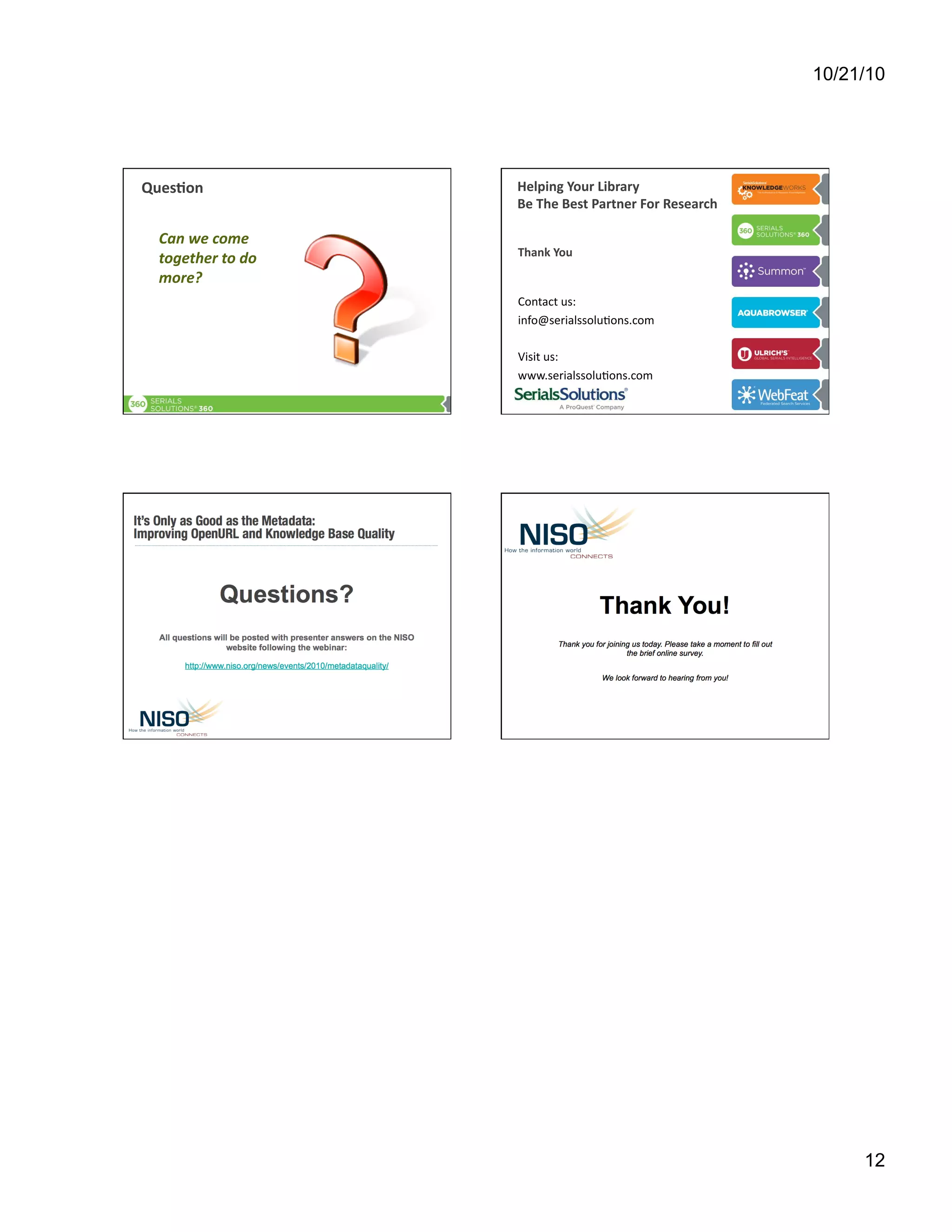 10/21/10
12
Ques9on	
  	
  	
  
Can	
  we	
  come	
  
together	
  to	
  do	
  
more?	
  
Helping	
  Your	
  Library	
  	
  
Be	
  The	
  Best	
  Partner	
  For	
  Research	
  	
  
Thank	
  You	
  
Contact	
  us:	
  
info@serialssolu[ons.com	
  
Visit	
  us:	
  
www.serialssolu[ons.com	
  
 