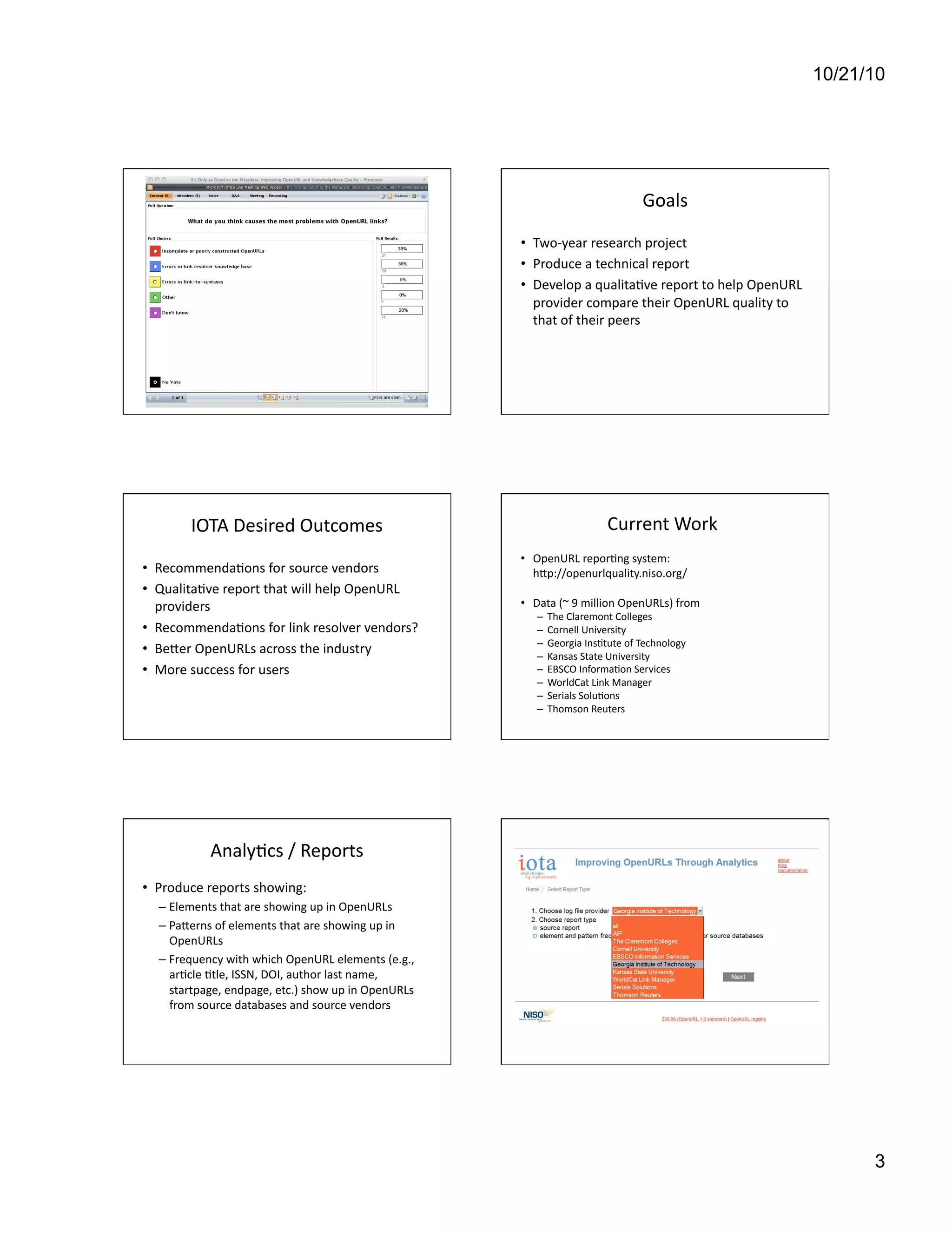 10/21/10
3
Goals	
  
•  Two-­‐year	
  research	
  project	
  	
  
•  Produce	
  a	
  technical	
  report	
  
•  Develop	
  a	
  qualita[ve	
  report	
  to	
  help	
  OpenURL	
  
provider	
  compare	
  their	
  OpenURL	
  quality	
  to	
  
that	
  of	
  their	
  peers	
  
IOTA	
  Desired	
  Outcomes	
  
•  Recommenda[ons	
  for	
  source	
  vendors	
  
•  Qualita[ve	
  report	
  that	
  will	
  help	
  OpenURL	
  
providers	
  
•  Recommenda[ons	
  for	
  link	
  resolver	
  vendors?	
  	
  
•  Beaer	
  OpenURLs	
  across	
  the	
  industry	
  
•  More	
  success	
  for	
  users	
  	
  
Current	
  Work	
  
•  OpenURL	
  repor[ng	
  system:	
  
	
  hap://openurlquality.niso.org/	
  
•  Data	
  (~	
  9	
  million	
  OpenURLs)	
  from	
  	
  
–  The	
  Claremont	
  Colleges 	
  	
  
–  Cornell	
  University 	
  	
  
–  Georgia	
  Ins[tute	
  of	
  Technology 	
  	
  
–  Kansas	
  State	
  University	
  	
  
–  EBSCO	
  Informa[on	
  Services	
  
–  WorldCat	
  Link	
  Manager	
  
–  Serials	
  Solu[ons 	
  	
  
–  Thomson	
  Reuters	
  
Analy[cs	
  /	
  Reports	
  
•  Produce	
  reports	
  showing:	
  	
  
– Elements	
  that	
  are	
  showing	
  up	
  in	
  OpenURLs	
  	
  
– Paaerns	
  of	
  elements	
  that	
  are	
  showing	
  up	
  in	
  
OpenURLs	
  
– Frequency	
  with	
  which	
  OpenURL	
  elements	
  (e.g.,	
  
ar[cle	
  [tle,	
  ISSN,	
  DOI,	
  author	
  last	
  name,	
  
startpage,	
  endpage,	
  etc.)	
  show	
  up	
  in	
  OpenURLs	
  
from	
  source	
  databases	
  and	
  source	
  vendors	
  
 