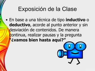 Exposición de la Clase
• En base a una técnica de tipo inductivo o
deductivo, acorde al punto anterior y sin
desviación de contenidos. De manera
continua, realizar pausas y la pregunta
“¿vamos bien hasta aquí?”
 