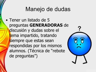 Manejo de dudas
• Tener un listado de 5
preguntas GENERADORAS de
discusión y dudas sobre el
tema impartido, tratando
siempre que estas sean
respondidas por los mismos
alumnos. (Técnica de “rebote
de preguntas”)
 