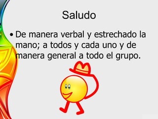 Saludo
• De manera verbal y estrechado la
mano; a todos y cada uno y de
manera general a todo el grupo.
 
