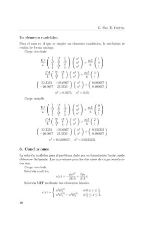 G. Rus, E. Puertas 
Un elemento cuadrático 
Para el caso en el que se emplee un elemento cuadrático, la resolución se 
realiza de forma análoga. 
Carga constante 
EA 
L 
 
 
7 
3 
−8 
3 
1 
3 
−8 
3 
16 
3 
−8 
3 
1 
3 
−8 
3 
7 
3 
 
 
 
 
u1 
u2 
u3 
 
 = 
p0L 
6 
 
 
1 
4 
1 
 
 
EA 
L 
µ 16 
3 
−8 
3 
−8 
3 
7 
3 
¶ µ 
u2 
u3 
¶ 
= 
p0L 
6 
µ 
4 
1 
¶ 
µ 
53.3333 −26.6667 
−26.6667 23.3333 
¶ µ 
u2 
u3 
¶ 
= 
µ 
0.666667 
0.166667 
¶ 
u2 = 0.0375; u3 = 0.05 
Carga variable 
EA 
L 
 
 
7 
3 
−8 
3 
1 
3 
−8 
3 
16 
3 
−8 
3 
1 
3 
−8 
3 
7 
3 
 
 
 
 
u1 
u2 
u3 
 
 = 
p0L 
6 
 
 
0 
2 
1 
 
 
EA 
L 
µ 16 
3 
−8 
3 
−8 
3 
7 
3 
¶ µ 
u2 
u3 
¶ 
= 
p0L 
6 
µ 
2 
1 
¶ 
µ 
53.3333 −26.6667 
−26.6667 23.3333 
¶ µ 
u2 
u3 
¶ 
= 
µ 
0.333333 
0.166667 
¶ 
u2 = 0.0229167; u3 = 0.0333333 
6. Conclusiones 
La solución análitica para el problema dado por su formulación fuerte puede 
obtenerse fácilmente. Las expresiones para los dos casos de carga considera-dos 
son: 
Carga constante 
Solución analítica. 
u(x) = − 
p0x2 
2EA 
+ 
Lp0 
EA 
x; 
Solución MEF mediante dos elementos lineales. 
u(x) = 
( 
u2H(1) 
2 si 0 ≤ x ≤ L 
2 
u2H(2) 
1 + u3H(2) 
2 si L 
2 ≤ x ≤ L 
10 
 
