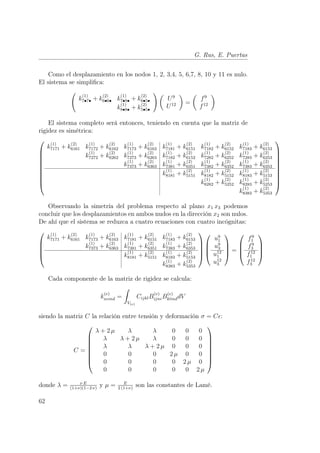 G. Rus, E. Puertas 
Como el desplazamiento en los nodos 1, 2, 3,4, 5, 6,7, 8, 10 y 11 es nulo. 
El sistema se simplifica: 
Ã 
k(1) 
7•7• + k(2) 
6•6• k(1) 
7•8• + k(2) 
6•5• 
k(1) 
8•8• + k(2) 
5•5• 
!µ 
U9 
U12 
¶ 
= 
µ 
f9 
f12 
¶ 
El sistema completo será entonces, teniendo en cuenta que la matriz de 
rigidez es simétrica: 
 
 
k(1) 
7171 + k(2) 
6161 k(1) 
7172 + k(2) 
6162 k(1) 
7173 + k(2) 
6163 k(1) 
7181 + k(2) 
6151 k(1) 
7182 + k(2) 
6152 k(1) 
7183 + k(2) 
6153 
k(1) 
7272 + k(2) 
6262 k(1) 
7273 + k(2) 
6263 k(1) 
7182 + k(2) 
6152 k(1) 
7282 + k(2) 
6252 k(1) 
7283 + k(2) 
6253 
k(1) 
7373 + k(2) 
6363 k(1) 
7381 + k(2) 
6351 k(1) 
7382 + k(2) 
6352 k(1) 
7383 + k(2) 
6353 
k(1) 
8181 + k(2) 
5151 k(1) 
8182 + k(2) 
5152 k(1) 
8183 + k(2) 
5153 
k(1) 
8282 + k(2) 
5252 k(1) 
8283 + k(2) 
5253 
k(1) 
8383 + k(2) 
5353 
 
 
Observando la simetría del problema respecto al plano x1 x3 podemos 
concluir que los desplazamientos en ambos nudos en la dirección x2 son nulos. 
De ahí que el sistema se reduzca a cuatro ecuaciones con cuatro incógnitas: 
 
 
k(1) 
7171 + k(2) 
6161 k(1) 
6163 k(1) 
7173 + k(2) 
7181 + k(2) 
6151 k(1) 
7183 + k(2) 
6153 
k(1) 
7373 + k(2) 
6363 k(1) 
7381 + k(2) 
6351 k(1) 
7383 + k(2) 
6353 
k(1) 
8181 + k(2) 
5151 k(1) 
8183 + k(2) 
5153 
k(1) 
8383 + k(2) 
5353 
 
 
 
 
u91 
u93 
u12 
1 
u12 
3 
 
 
= 
 
 
f9 
1 
f9 
3 
f12 
1 
f12 
3 
 
 
Cada componente de la matriz de rigidez se calcula: 
k(e) 
ncmd = 
Z 
V(e) 
CijklB(e) 
ijncB(e) 
klmddV 
siendo la matriz C la relación entre tensión y deformación σ = Cǫ: 
C = 
 
 
λ + 2 μ λ λ 0 0 0 
λ λ + 2 μ λ 0 0 0 
λ λ λ + 2 μ 0 0 0 
0 0 0 2 μ 0 0 
0 0 0 0 2 μ 0 
0 0 0 0 0 2 μ 
 
 
donde λ = º E 
(1+º)(1−2 º) y μ = E 
2 (1+º) son las constantes de Lamé. 
62 
 
