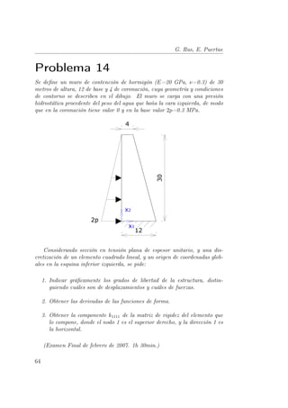 G. Rus, E. Puertas 
Problema 14 
Se define un muro de contención de hormigón (E=20 GPa, ν=0.3) de 30 
metros de altura, 12 de base y 4 de coronación, cuya geometría y condiciones 
de contorno se describen en el dibujo. El muro se carga con una presión 
hidrostática procedente del peso del agua que baña la cara izquierda, de modo 
que en la coronación tiene valor 0 y en la base valor 2p=0.3 MPa. 
Considerando sección en tensión plana de espesor unitario, y una dis-cretización 
de un elemento cuadrado lineal, y un origen de coordenadas glob-ales 
en la esquina inferior izquierda, se pide: 
1. Indicar gráficamente los grados de libertad de la estructura, distin-guiendo 
cuáles son de desplazamientos y cuáles de fuerzas. 
2. Obtener las derivadas de las funciones de forma. 
3. Obtener la componente k1111 de la matriz de rigidez del elemento que 
lo compone, donde el nodo 1 es el superior derecho, y la dirección 1 es 
la horizontal. 
(Examen Final de febrero de 2007. 1h 30min.) 
64 
 