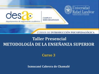 Taller Presencial 
METODOLOGÍA DE LA ENSEÑANZA SUPERIOR 
Curso 3 
Ixmucané Cabrera de Chamalé 
 