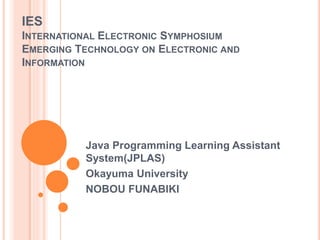 IES
INTERNATIONAL ELECTRONIC SYMPHOSIUM
EMERGING TECHNOLOGY ON ELECTRONIC AND
INFORMATION
Java Programming Learning Assistant
System(JPLAS)
Okayuma University
NOBOU FUNABIKI
 