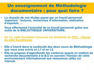 Un enseignement de Méthodologie
     documentaire : pour quoi faire ?
• La réussite de vos études passe par un travail personnel
  important : lectures, recherches d’information, réalisation
  d’exposés, ...
  Vous effectuerez l’essentiel de ce travail personnel grâce aux
  outils de la BIBLIOTHEQUE UNIVERSITAIRE.

• En L3, cette formation concerne les étudiants de PCH – Chimie
  du pôle Guadeloupe.

• Elle s’inscrit dans la continuité des deux cours de Méthodologie
  que vous avez suivis en L1 et en L2.
• Elle se propose d’approfondir les contenus acquis en matière de
  recherche documentaire à la B.U en ouvrant l’horizon de votre
  environnement informationnel aux ressources utiles sur
  internet.
                                                                3
 