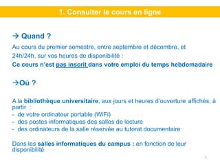 1. Consulter le cours en ligne


   Quand ?
Au cours du premier semestre, entre septembre et décembre, et
24h/24h, sur vos heures de disponibilité :
Ce cours n’est pas inscrit dans votre emploi du temps hebdomadaire


  Où ?

A la bibliothèque universitaire, aux jours et heures d’ouverture affichés, à
partir :
- de votre ordinateur portable (WiFi)
- des postes informatiques des salles de lecture
- des ordinateurs de la salle réservée au tutorat documentaire

Dans les salles informatiques du campus : en fonction de leur
disponibilité
                                                                       5
 