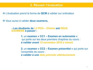 2. Réussir l’évaluation

L’évaluation prend la forme de QCM à valider sur ordinateur

Vous aurez à valider deux examens.

     - Les étudiants de L3 PCH – Chimie ont DEUX
     EXAMENS à passer :

             1. un examen « CC1 – Examen en autonomie »
             qui porte sur les deux premiers chapitres du cours :
             à valider avant 12 novembre 2010 à minuit.

             2. un examen « CC2 – Examen présentiel » qui porte sur
             l’ensemble du cours :
             à valider à une date précisée ultérieurement.

             .

                                                                    6
 