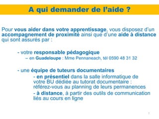 A qui demander de l’aide ?

Pour vous aider dans votre apprentissage, vous disposez d’un
accompagnement de proximité ainsi que d’une aide à distance
qui sont assurés par :

      - votre responsable pédagogique
         – en Guadeloupe : Mme Pennaneach, tél 0590 48 31 32

      - une équipe de tuteurs documentaires
             - en présentiel dans la salle informatique de
             votre BU dédiée au tutorat documentaire :
             référez-vous au planning de leurs permanences
             - à distance, à partir des outils de communication
             liés au cours en ligne

                                                               7
 