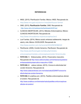 8
REFERENCIAS
 IMSS. (2015). Planificación Familiar, México: IMSS. Recuperado de:
http://www.imss.gob.mx/salud-en-linea/planificacion-familiar
 OMS. (2015). Planificación Familiar, OMS. Recuperado de:
http://www.who.int/mediacentre/factsheets/fs351/es/
 CLINICAS ABORTOS.MX. (2013). Métodos Anticonceptivos, México:
CLINICAS ANORTOS.MX. Recuperado de:
http://www.clinicasabortos.mx/anticonceptivos/sec1
 Luis Fuentes. (2014). México social: embarazo adolescente, riesgos de
salud y vida, México: EXCELSIOR. Recuperado de:
http://www.excelsior.com.mx/nacional/2014/09/30/984329
 Planificanet. (2009). Condón femenino, Planificanet. Recuperado de:
http://www.planificanet.gob.mx/index.php/metodos-
anticonceptivos/metodos-anticonceptivos/condon-femenino.php
 FOTO NO. 1: Webconsultas. (2015). Preservativo masculino.
Recuperado de http://www.webconsultas.com/embarazo/quedarse-
embarazada/el-preservativo-masculino-12383
 FOTO NO. 2: azteca noticias. (2015). Conoce la efectividad del
condón femenino. Recuperado de
http://www.aztecanoticias.com.mx/notas/salud/224847/conoce-la-
efectividad-de-condon-femenino
 FOTO NO. 3: analítica.com. (2015). Pastillas anticonceptivas afectan
el cerebro. Recuperado de
http://www.analitica.com/bienestar/salud/pastillas-anticonceptivas-
afectan-el-cerebro/
 