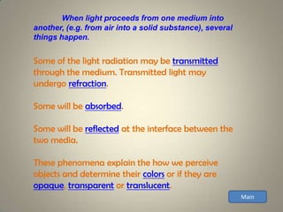 When light proceeds from one medium into
another, (e.g. from air into a solid substance), several
things happen.


Some of the light radiation may be transmitted
through the medium. Transmitted light may
undergo refraction.

Some will be absorbed.

Some will be reflected at the interface between the
two media.

These phenomena explain the how we perceive
objects and determine their colors or if they are
opaque, transparent or translucent.
                                                           Main
 