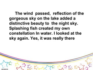 The wind passed, reflection of the
gorgeous sky on the lake added a
distinctive beauty to the night sky.
Splashing fish created my own
constellation In water. I looked at the
sky again. Yes, it was really there
 