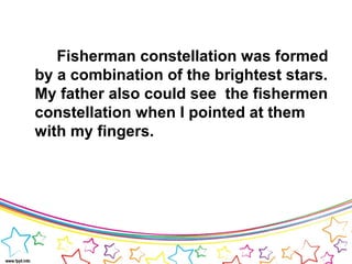 Fisherman constellation was formed
by a combination of the brightest stars.
My father also could see the fishermen
constellation when I pointed at them
with my fingers.
 