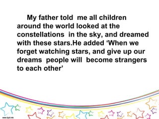 My father told me all children
around the world looked at the
constellations in the sky, and dreamed
with these stars.He added ‘When we
forget watching stars, and give up our
dreams people will become strangers
to each other’
 