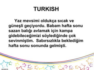 TURKISH
Yaz mevsimi oldukça sıcak ve
güneşli geçiyordu. Babam hafta sonu
sazan balığı avlamak için kampa
gidebileceğimizi söylediğinde çok
sevinmiştim. Sabırsızlıkla beklediğim
hafta sonu sonunda gelmişti.
 