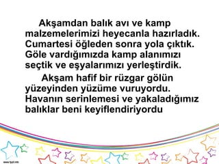 Akşamdan balık avı ve kamp
malzemelerimizi heyecanla hazırladık.
Cumartesi öğleden sonra yola çıktık.
Göle vardığımızda kamp alanımızı
seçtik ve eşyalarımızı yerleştirdik.
Akşam hafif bir rüzgar gölün
yüzeyinden yüzüme vuruyordu.
Havanın serinlemesi ve yakaladığımız
balıklar beni keyiflendiriyordu
 