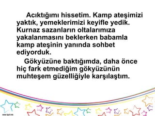 Acıktığımı hissetim. Kamp ateşimizi
yaktık, yemeklerimizi keyifle yedik.
Kurnaz sazanların oltalarımıza
yakalanmasını beklerken babamla
kamp ateşinin yanında sohbet
ediyorduk.
Gökyüzüne baktığımda, daha önce
hiç fark etmediğim gökyüzünün
muhteşem güzelliğiyle karşılaştım.
 