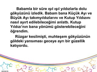 Babamla bir süre ışıl ışıl yıldızlarla dolu
gökyüzünü izledik. Babam bana Küçük Ayı ve
Büyük Ayı takımyıldızlarını ve Kutup Yıldızını
nasıl ayırt edilebileceğimi anlattı. Kutup
Yıldızı’nın bana yönümü gösterebileceğini
öğrendim.
Rüzgar kesilmişti, muhteşem gökyüzünün
göldeki yansıması geceye ayrı bir güzellik
katıyordu.
 