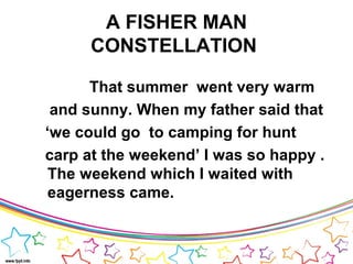 A FISHER MAN
CONSTELLATION
That summer went very warm
and sunny. When my father said that
‘we could go to camping for hunt
carp at the weekend’ I was so happy .
The weekend which I waited with
eagerness came.
 