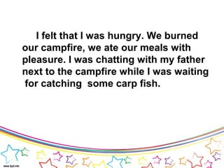 I felt that I was hungry. We burned
our campfire, we ate our meals with
pleasure. I was chatting with my father
next to the campfire while I was waiting
for catching some carp fish.
 