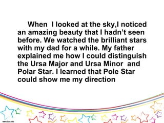 When I looked at the sky,I noticed
an amazing beauty that I hadn’t seen
before. We watched the brilliant stars
with my dad for a while. My father
explained me how I could distinguish
the Ursa Major and Ursa Minor and
Polar Star. I learned that Pole Star
could show me my direction
 