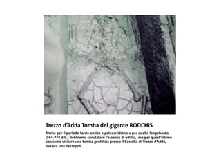 Trezzo d’Adda Tomba del gigante RODCHIS
Anche per il periodo tardo-antico e paleocristiano e per quello longobardo
(564-774 d.C.) dobbiamo constatare l’assenza di edifici, ma per quest’ultimo
possiamo visitare una tomba gentilizia presso il Castello di Trezzo d’Adda,
ove era una necropoli
 