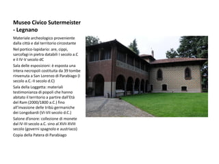 Museo Civico Sutermeister
- Legnano
Materiale archeologico proveniente
dalla città e dal territorio circostante
Nel portico-lapidario: are, cippi,
sarcofagi in pietra databili I secolo a.C
e il IV-V secolo dC
Sala delle esposizioni: è esposta una
intera necropoli costituita da 39 tombe
rinvenuta a San Lorenzo di Parabiago (I
secolo a.C.-II secolo d.C)
Sala della Loggetta: materiali
testimonianza di popoli che hanno
abitato il territorio a partire dall’Età
del Ram (2000/1800 a.C.) fino
all’invasione delle tribù germaniche
dei Longobardi (VI-VII secolo d.C.)
Salone d’onore: collezione di monete
dal IV-III secolo a.C. sino al XVII-XVIII
secolo (governi spagnolo e austriaco)
Copia della Patera di Parabiago
 