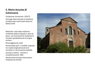 S. Maria Assunta di
Calvenzano
Fondazione cluniacense (1037?)
Sul luogo dove secondo la tradizione
sarebbe stato martirizzato Severino
Boezio (524)



Materiale: cotto della tradizione
lombardo-padana disposto a spina di
pesce, con inserimenti di materiale di
recupero (probabilmente di origine
romana
Rimaneggiata più volte
Riconoscibile però il modello originale
tre navate longitudinali prive di
transetto e a terminazione absidale
Facciata a salienti , finestra a
seriala(intervento ‘500)
Abside (esterno) tipica decorazione
lombarda ad archetti
 