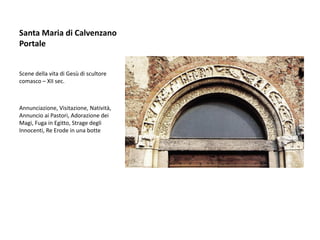 Santa Maria di Calvenzano
Portale


Scene della vita di Gesù di scultore
comasco – XII sec.



Annunciazione, Visitazione, Natività,
Annuncio ai Pastori, Adorazione dei
Magi, Fuga in Egitto, Strage degli
Innocenti, Re Erode in una botte
 