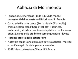 Abbazia di Morimondo
• Fondazione cistercense (1134-1136) da monaci
  provenienti dal monastero di Morimond in Francia
• Caratteri stile cistercense (Bernardo da Chiaravalle)
  chiesa e complesso (“hora et labora”); sobrietà,
  isolamento, abside a terminazione piatta e rivolta verso
  oriente, campanile proibito o comunque poco rilevato
• Fiorente attività dello scriptorium
• Notevole espansione dal punto di vista agricolo: marcite
  – bonifica agricola della pianura – mulini
• 1182 inizio costruzione Chiesa di S. Maria
 