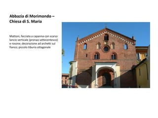 Abbazia di Morimondo –
Chiesa di S. Maria


Mattoni, facciata a capanna con scarso
lancio verticale (pronao settecentesco)
e rosone; decorazione ad archetti sul
fianco; piccolo tiburio ottagonale
 