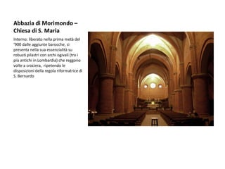 Abbazia di Morimondo –
Chiesa di S. Maria
Interno: liberato nella prima metà del
‘900 dalle aggiunte barocche, si
presenta nella sua essenzialità su
robusti pilastri con archi ogivali (tra i
più antichi in Lombardia) che reggono
volte a crociera, ripetendo le
disposizioni della regola riformatrice di
S. Bernardo
 